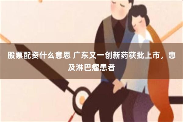 股票配资什么意思 广东又一创新药获批上市，惠及淋巴瘤患者
