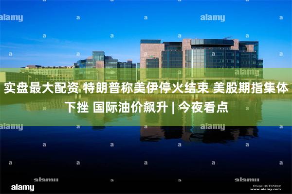 实盘最大配资 特朗普称美伊停火结束 美股期指集体下挫 国际油价飙升 | 今夜看点