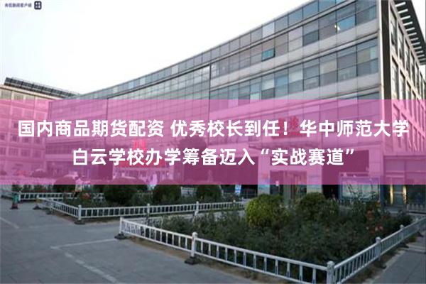 国内商品期货配资 优秀校长到任！华中师范大学白云学校办学筹备迈入“实战赛道”