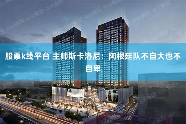 股票k线平台 主帅斯卡洛尼：阿根廷队不自大也不自卑