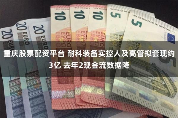 重庆股票配资平台 耐科装备实控人及高管拟套现约3亿 去年2现金流数据降