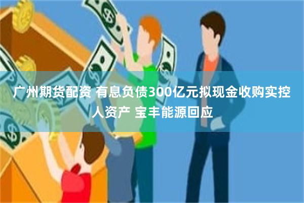 广州期货配资 有息负债300亿元拟现金收购实控人资产 宝丰能源回应