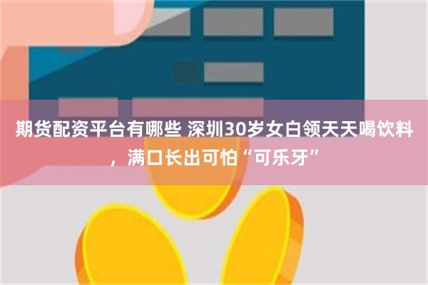 期货配资平台有哪些 深圳30岁女白领天天喝饮料，满口长出可怕“可乐牙”