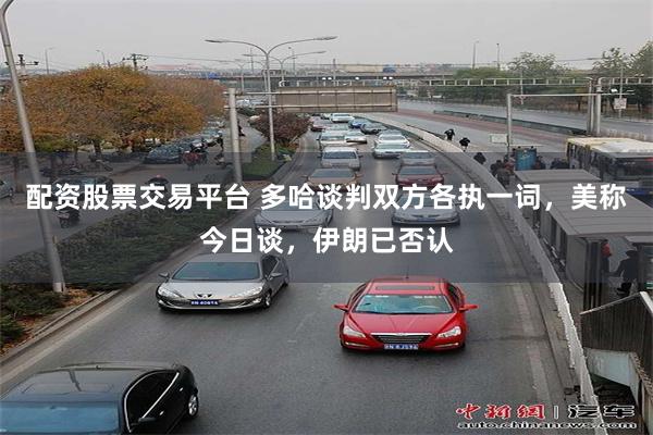 配资股票交易平台 多哈谈判双方各执一词，美称今日谈，伊朗已否认