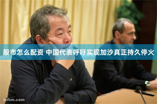 股市怎么配资 中国代表呼吁实现加沙真正持久停火