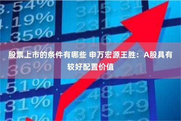 股票上市的条件有哪些 申万宏源王胜：A股具有较好配置价值
