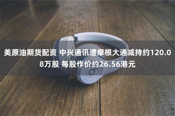 美原油期货配资 中兴通讯遭摩根大通减持约120.08万股 每股作价约26.56港元