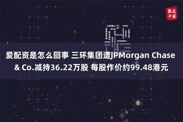 爱配资是怎么回事 三环集团遭JPMorgan Chase & Co.减持36.22万股 每股作价约99.48港元