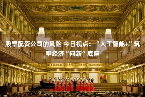 股票配资公司的风险 今日视点：“人工智能+”筑牢经济“向新”底座