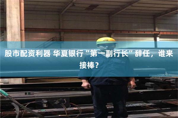 股市配资利器 华夏银行“第一副行长”辞任，谁来接棒？