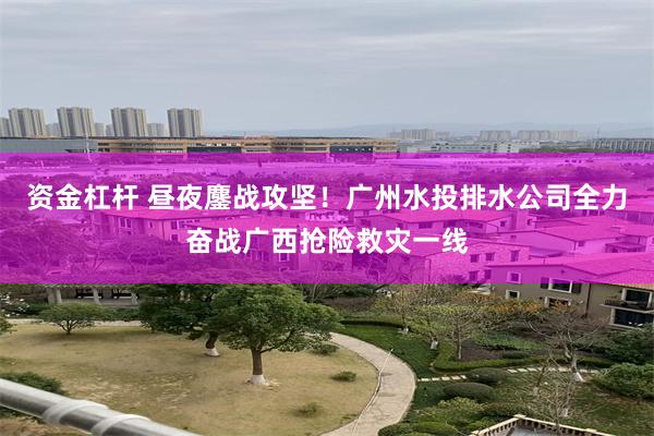 资金杠杆 昼夜鏖战攻坚!广州水投排水公司全力奋战广西抢险救灾一线