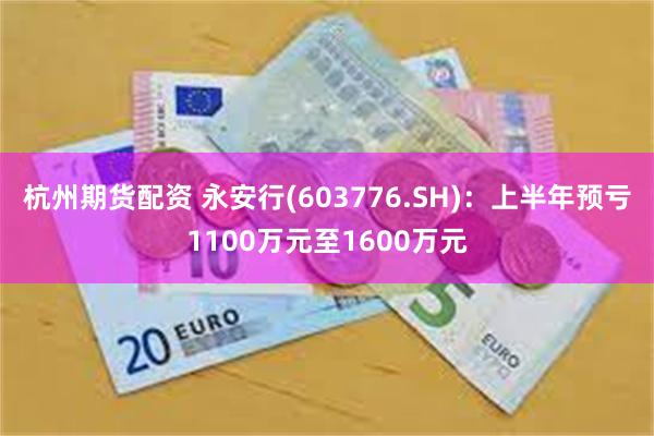 杭州期货配资 永安行(603776.SH)：上半年预亏1100万元至1600万元