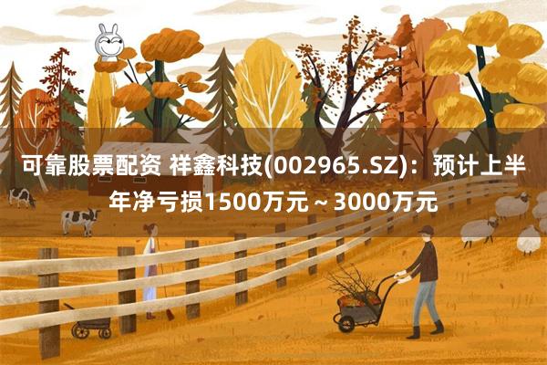 可靠股票配资 祥鑫科技(002965.SZ)：预计上半年净亏损1500万元～3000万元