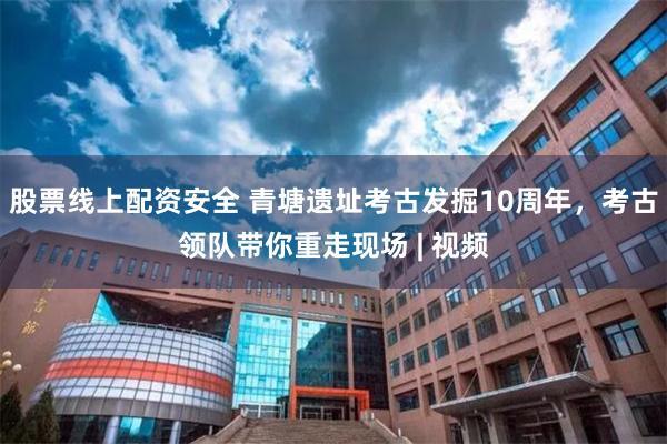 股票线上配资安全 青塘遗址考古发掘10周年，考古领队带你重走现场 | 视频