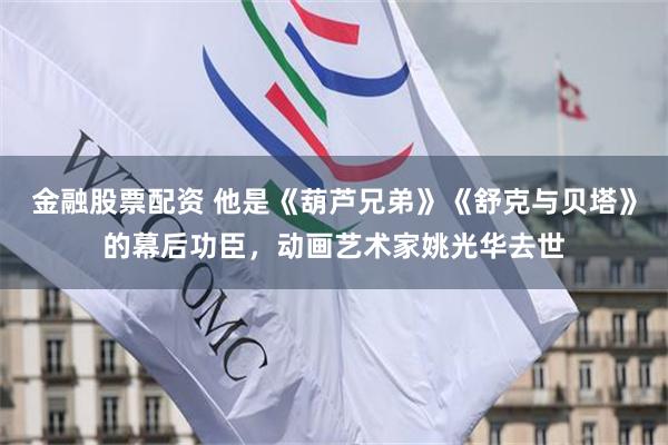 金融股票配资 他是《葫芦兄弟》《舒克与贝塔》的幕后功臣，动画艺术家姚光华去世