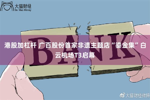 港股加杠杆 广百股份首家非遗主题店“鎏金集”白云机场T3启幕