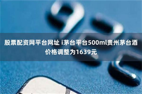 股票配资网平台网址 i茅台平台500ml贵州茅台酒价格调整为1639元