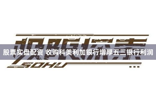 股票实盘配资 收购科美利加银行增厚五三银行利润