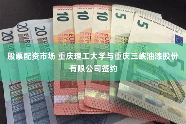 股票配资市场 重庆理工大学与重庆三峡油漆股份有限公司签约