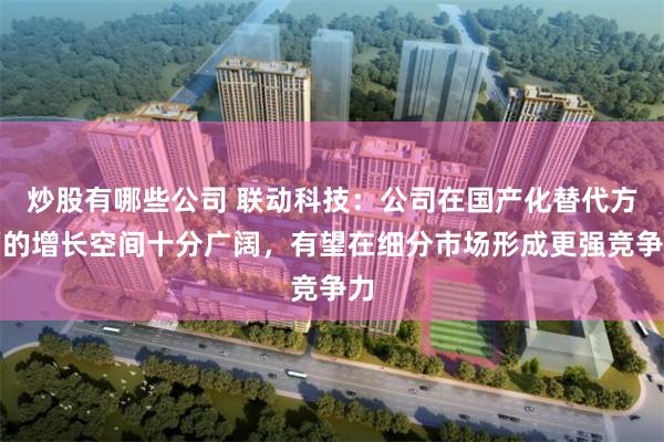 炒股有哪些公司 联动科技：公司在国产化替代方面的增长空间十分广阔，有望在细分市场形成更强竞争力