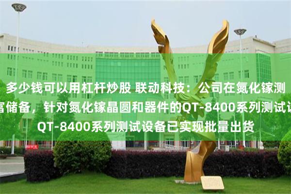 多少钱可以用杠杆炒股 联动科技：公司在氮化镓测试技术领域具备丰富储备，针对氮化镓晶圆和器件的QT-8400系列测试设备已实现批量出货