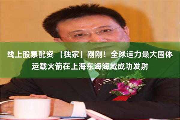 线上股票配资 【独家】刚刚！全球运力最大固体运载火箭在上海东海海域成功发射