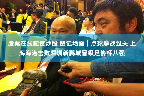 股票在线配资炒股 铭记场面｜点球鏖战过关 上海海港击败深圳新鹏城晋级足协杯八强