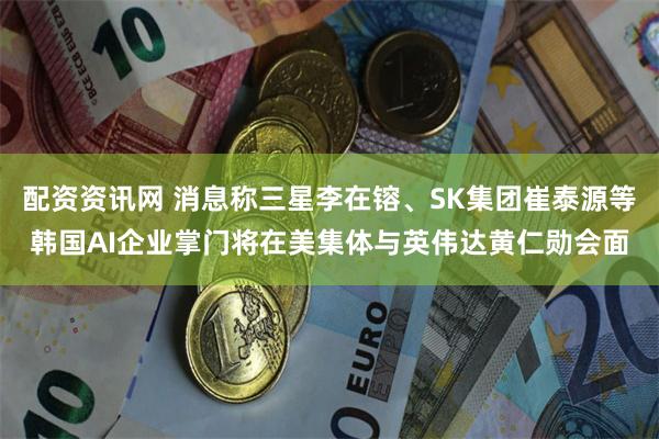 配资资讯网 消息称三星李在镕、SK集团崔泰源等韩国AI企业掌门将在美集体与英伟达黄仁勋会面