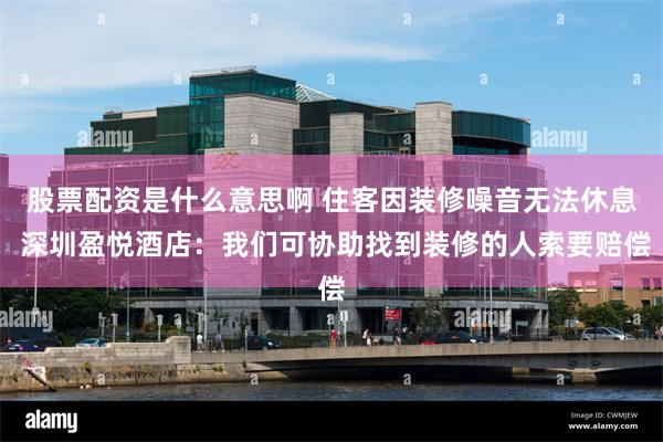 股票配资是什么意思啊 住客因装修噪音无法休息 深圳盈悦酒店：我们可协助找到装修的人索要赔偿