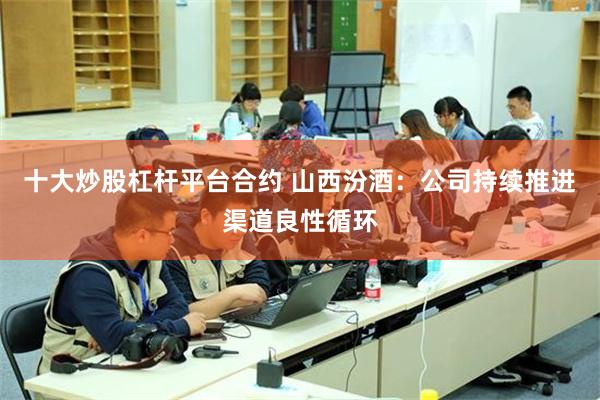 十大炒股杠杆平台合约 山西汾酒：公司持续推进渠道良性循环