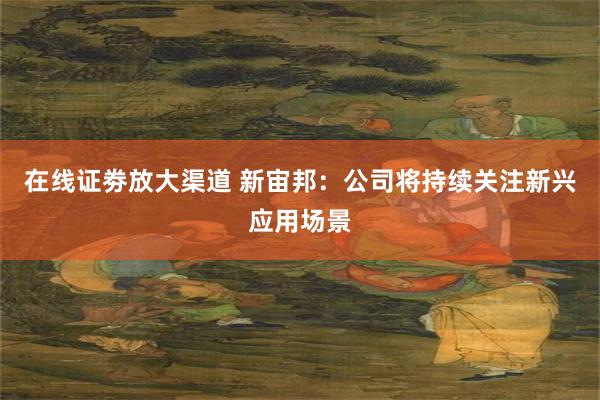 在线证劵放大渠道 新宙邦：公司将持续关注新兴应用场景