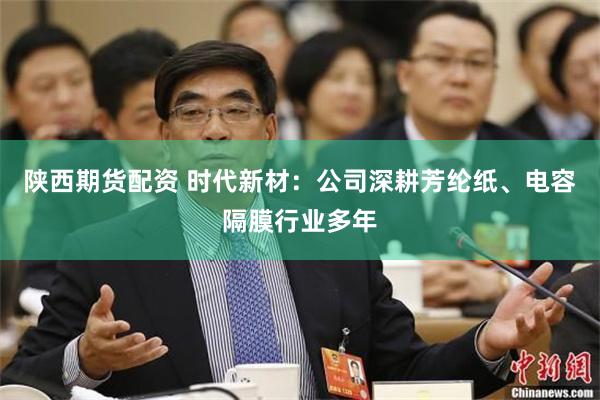 陕西期货配资 时代新材：公司深耕芳纶纸、电容隔膜行业多年