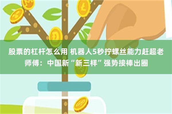 股票的杠杆怎么用 机器人5秒拧螺丝能力赶超老师傅：中国新“新三样”强势接棒出圈