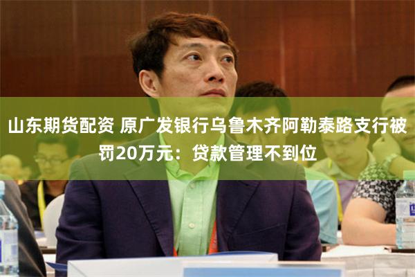 山东期货配资 原广发银行乌鲁木齐阿勒泰路支行被罚20万元：贷款管理不到位