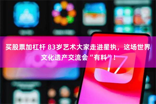 买股票加杠杆 83岁艺术大家走进星执，这场世界文化遗产交流会“有料”！