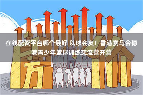 在线配资平台哪个最好 以球会友！香港赛马会穗港青少年篮球训练交流营开营