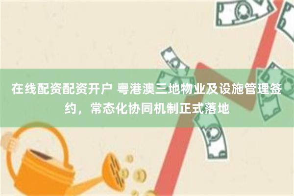 在线配资配资开户 粤港澳三地物业及设施管理签约，常态化协同机制正式落地