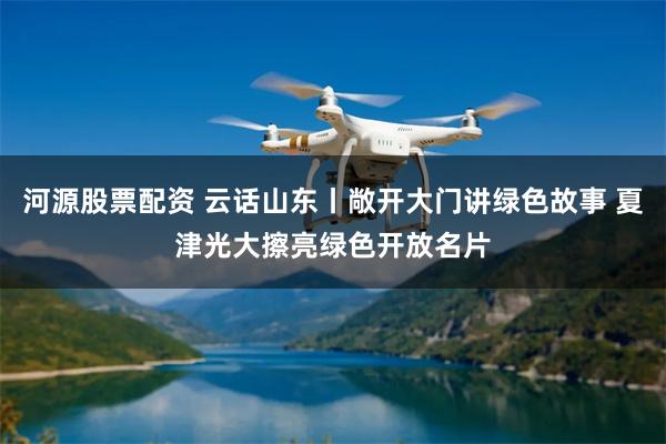 河源股票配资 云话山东丨敞开大门讲绿色故事 夏津光大擦亮绿色开放名片