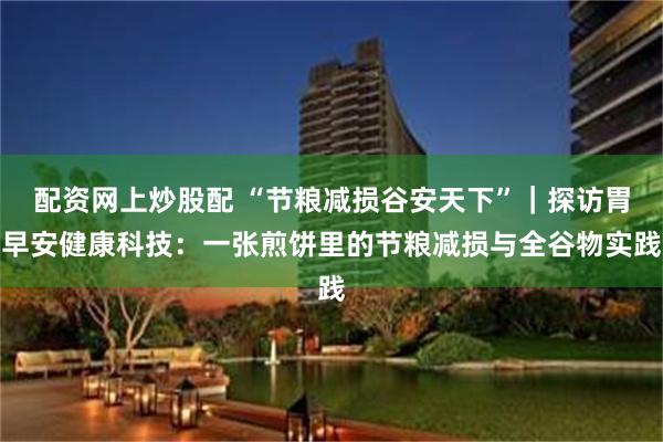 配资网上炒股配 “节粮减损谷安天下”｜探访胃早安健康科技：一张煎饼里的节粮减损与全谷物实践