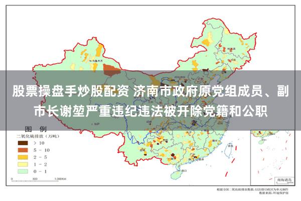股票操盘手炒股配资 济南市政府原党组成员、副市长谢堃严重违纪违法被开除党籍和公职