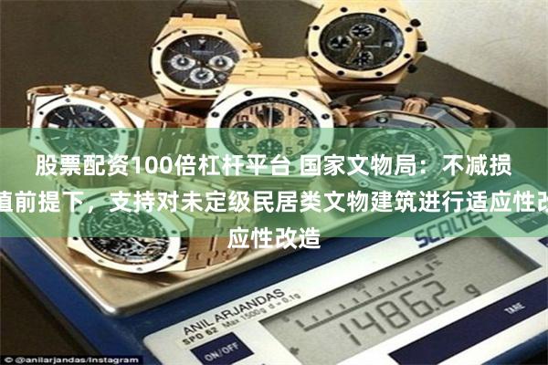 股票配资100倍杠杆平台 国家文物局：不减损价值前提下，支持对未定级民居类文物建筑进行适应性改造