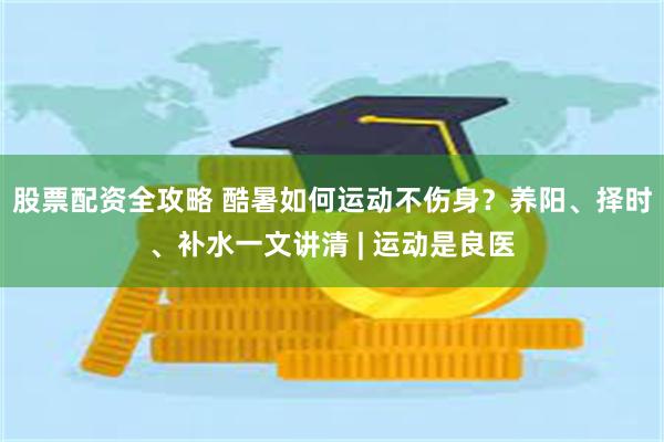 股票配资全攻略 酷暑如何运动不伤身？养阳、择时、补水一文讲清 | 运动是良医