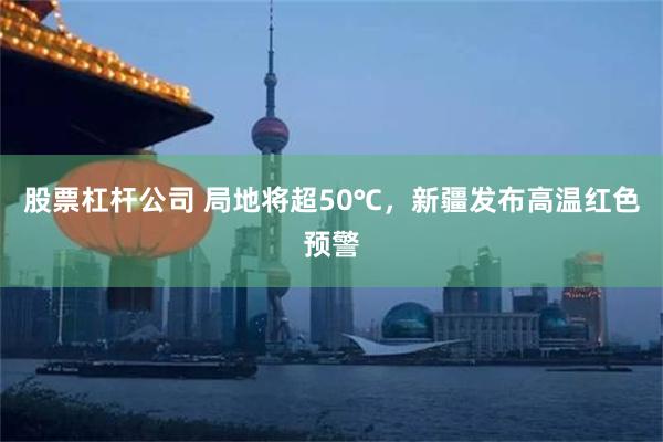 股票杠杆公司 局地将超50℃，新疆发布高温红色预警