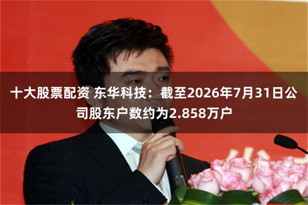十大股票配资 东华科技：截至2026年7月31日公司股东户数约为2.858万户