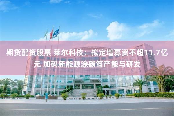 期货配资股票 莱尔科技：拟定增募资不超11.7亿元 加码新能源涂碳箔产能与研发