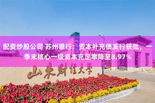配资炒股公司 苏州银行：资本补充债发行获批，一季末核心一级资本充足率降至8.97%