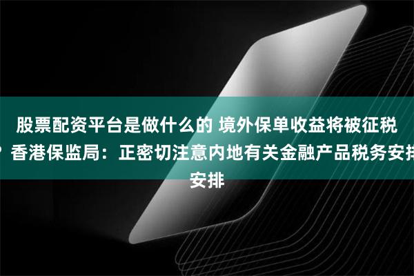 股票配资平台是做什么的 境外保单收益将被征税？香港保监局：正密切注意内地有关金融产品税务安排
