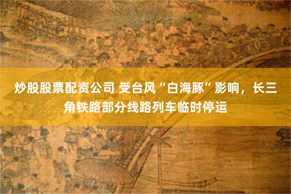 炒股股票配资公司 受台风“白海豚”影响，长三角铁路部分线路列车临时停运