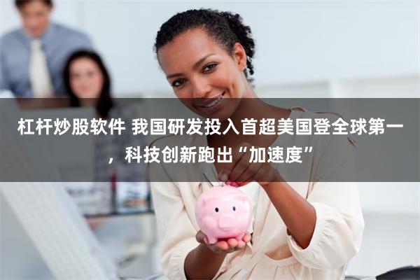 杠杆炒股软件 我国研发投入首超美国登全球第一，科技创新跑出“加速度”