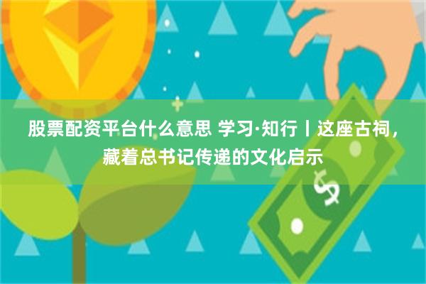 股票配资平台什么意思 学习·知行丨这座古祠，藏着总书记传递的文化启示